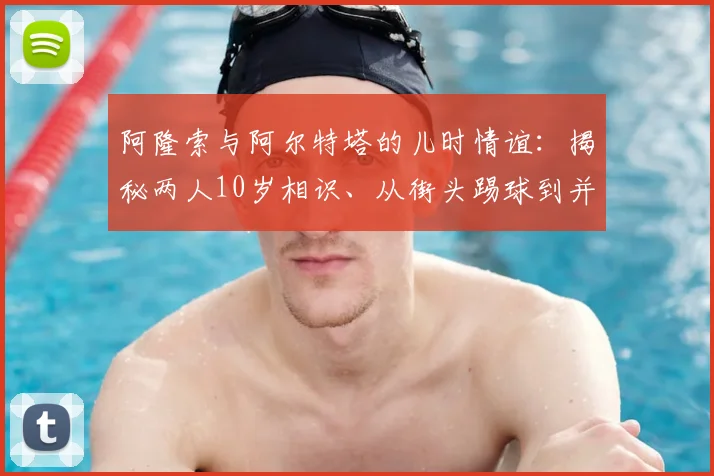 阿隆索与阿尔特塔的儿时情谊：揭秘两人10岁相识、从街头踢球到并肩执教的非凡成长路