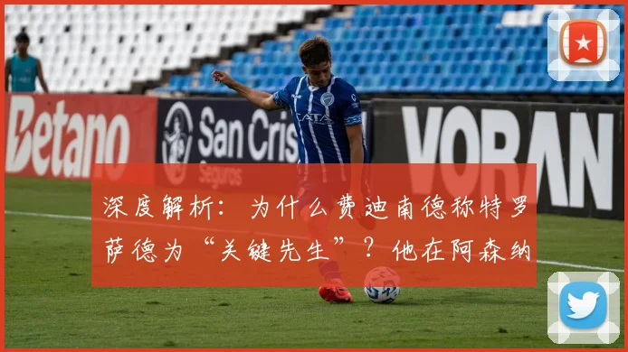 深度解析：为什么费迪南德称特罗萨德为“关键先生”？他在阿森纳的真实作用是什么