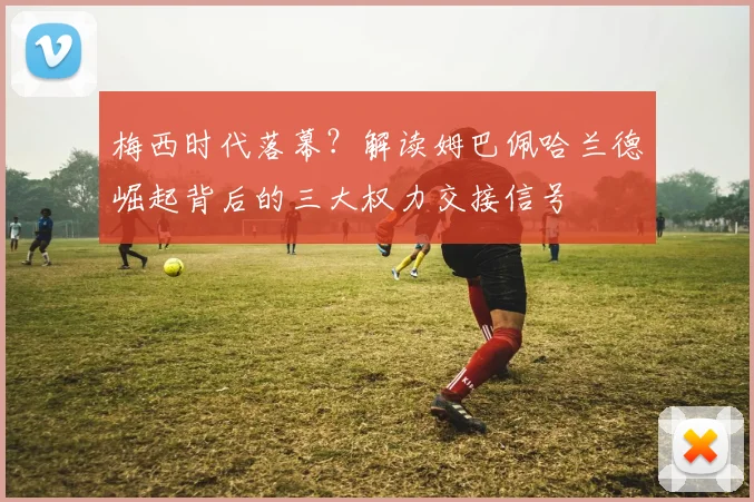 梅西时代落幕?解读姆巴佩哈兰德崛起背后的三大权力交接信号
