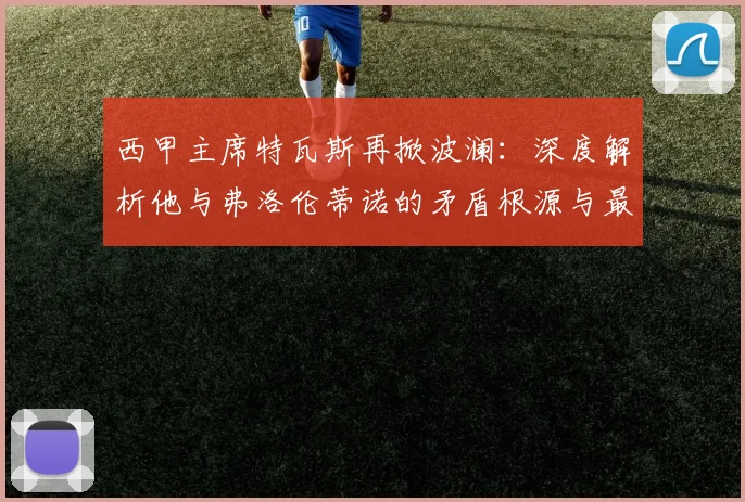 西甲主席特瓦斯再掀波澜：深度解析他与弗洛伦蒂诺的矛盾根源与最新动态
