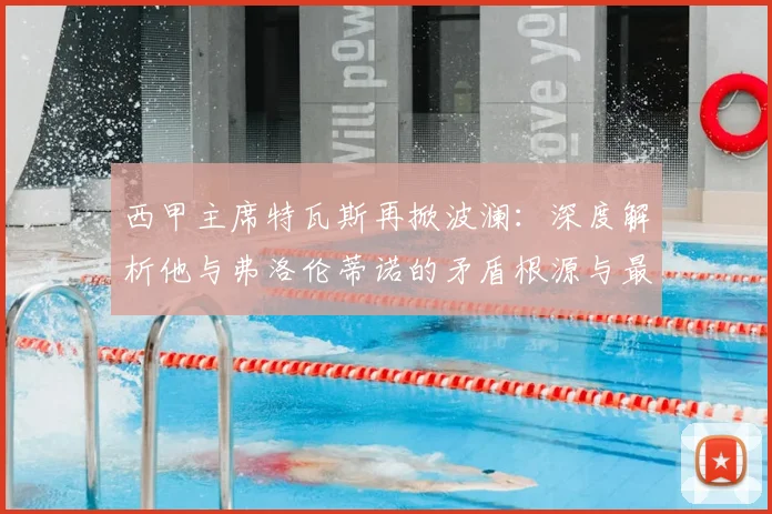 西甲主席特瓦斯再掀波澜：深度解析他与弗洛伦蒂诺的矛盾根源与最新动态