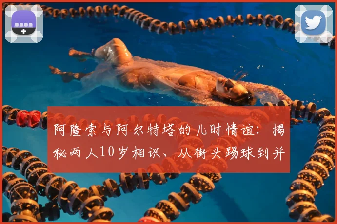 阿隆索与阿尔特塔的儿时情谊:揭秘两人10岁相识、从街头踢球到并肩执教的非凡成长路