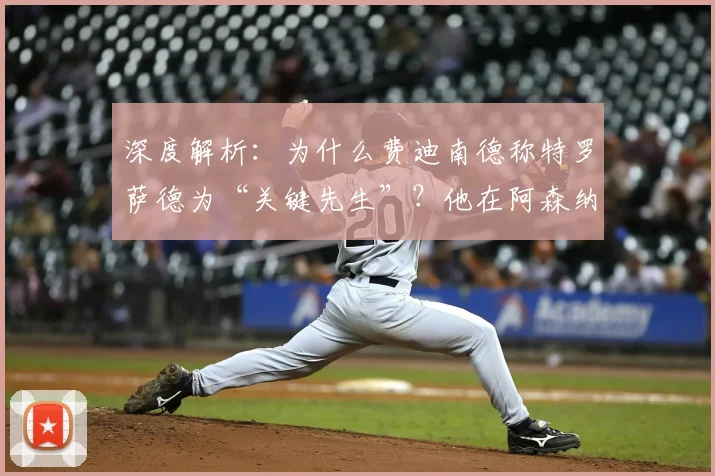 深度解析：为什么费迪南德称特罗萨德为“关键先生”？他在阿森纳的真实作用是什么