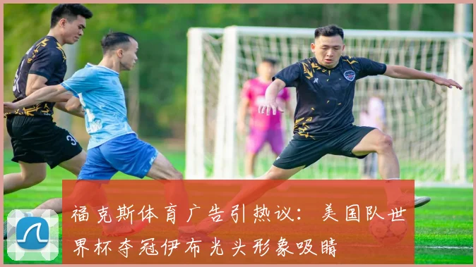 福克斯体育广告引热议:美国队世界杯夺冠伊布光头形象吸睛